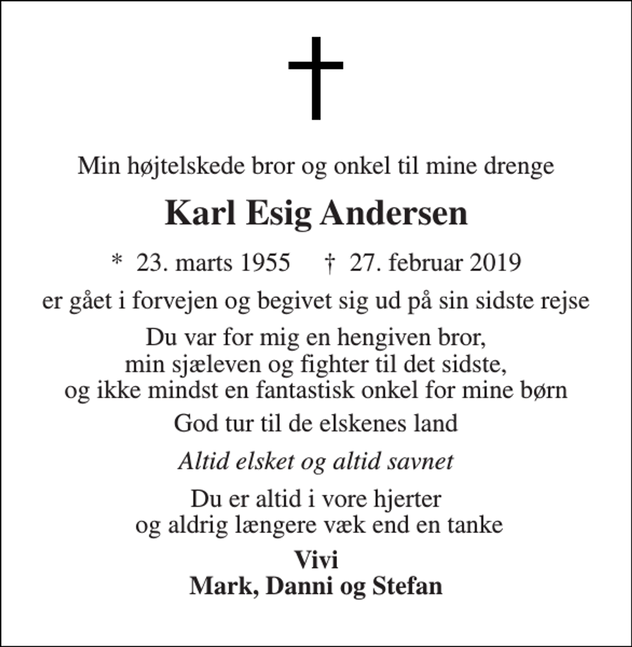 <p>Min højtelskede bror og onkel til mine drenge<br />Karl Esig Andersen<br />*​ 23. marts 1955​ †​ 27. februar 2019<br />er gået i forvejen og begivet sig ud på sin sidste rejse<br />Du var for mig en hengiven bror, min sjæleven og fighter til det sidste, og ikke mindst en fantastisk onkel for mine børn<br />God tur til de elskenes land<br />Altid elsket og altid savnet<br />Du er altid i vore hjerter og aldrig længere væk end en tanke<br />Vivi Mark, Danni og Stefan</p>