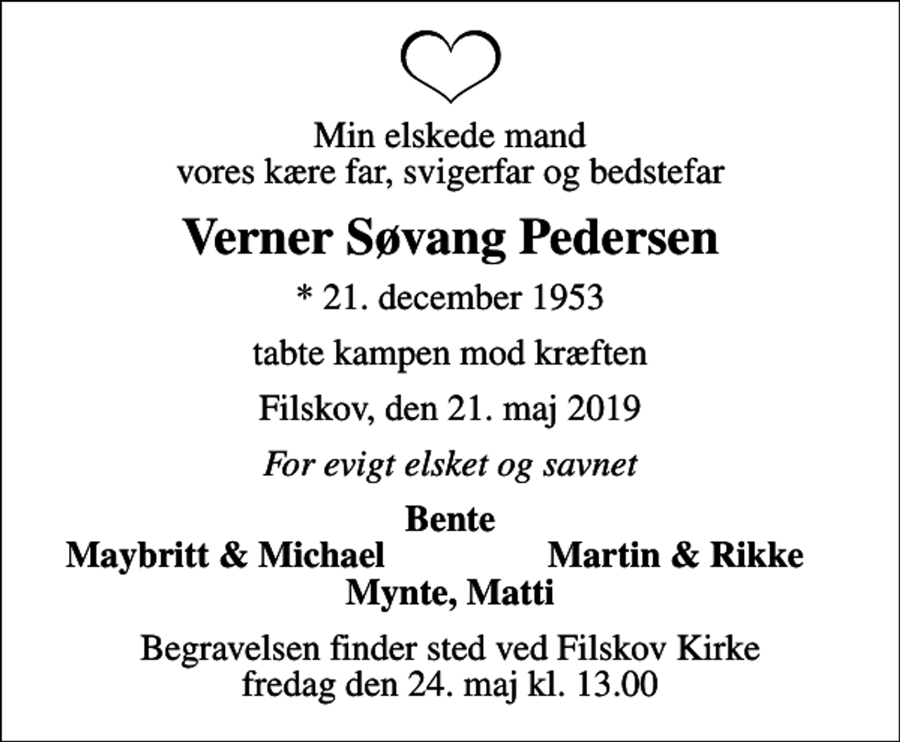 <p>Min elskede mand vores kære far, svigerfar og bedstefar<br />Verner Søvang Pedersen<br />* 21. december 1953<br />tabte kampen mod kræften<br />Filskov, den 21. maj 2019<br />For evigt elsket og savnet<br />Bente<br />Maybritt &amp; Michael<br />Martin &amp; Rikke<br />Begravelsen finder sted ved Filskov Kirke fredag den 24. maj kl. 13.00</p>