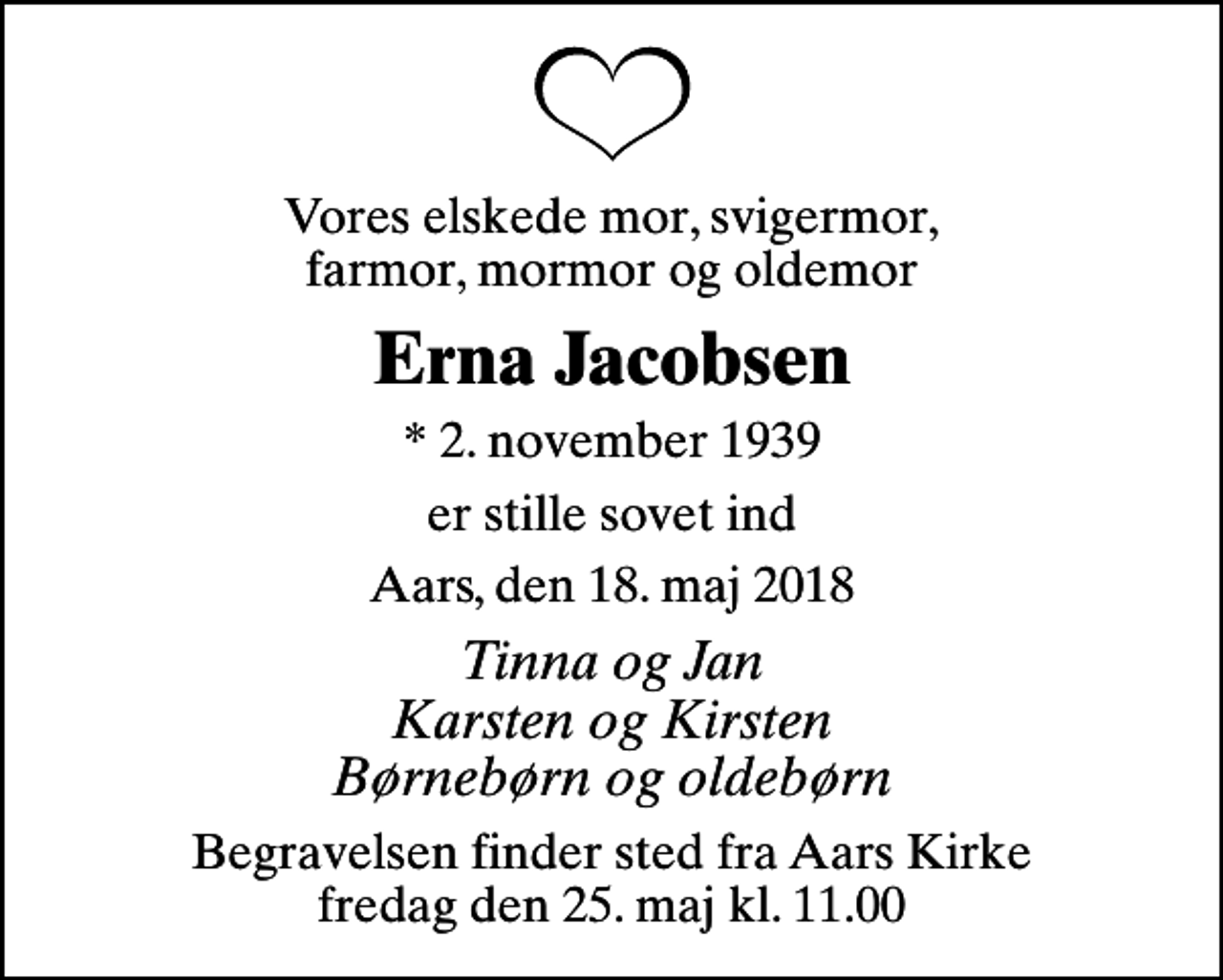 <p>Vores elskede mor, svigermor, farmor, mormor og oldemor<br />Erna Jacobsen<br />* 2. november 1939<br />er stille sovet ind<br />Aars, den 18. maj 2018<br />Tinna og Jan Karsten og Kirsten Børnebørn og oldebørn<br />Begravelsen finder sted fra Aars Kirke fredag den 25. maj kl. 11.00</p>