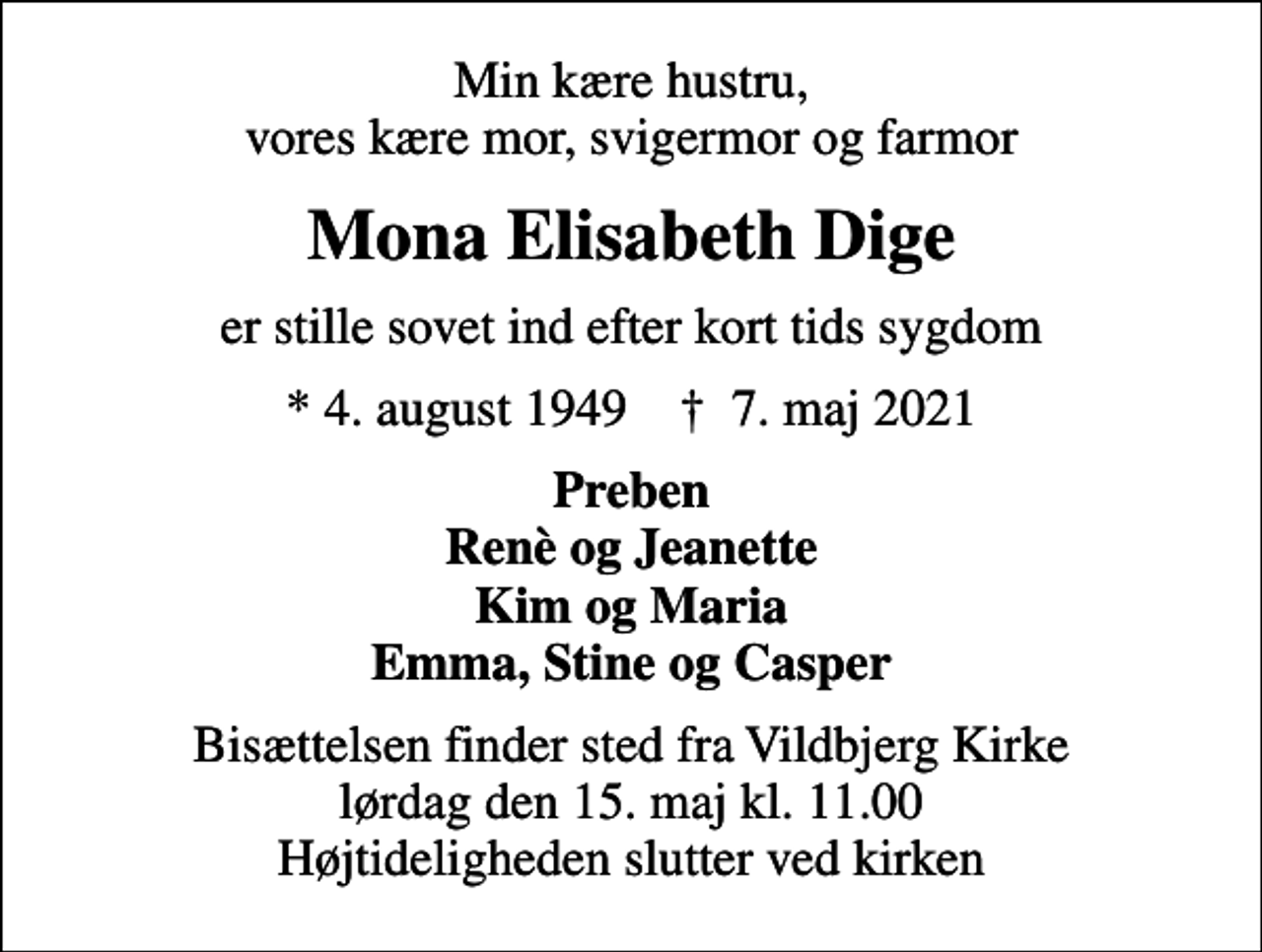<p>Min kære hustru, vores kære mor, svigermor og farmor<br />Mona Elisabeth Dige<br />er stille sovet ind efter kort tids sygdom<br />* 4. august 1949 ✝ 7. maj 2021<br />Preben Renè og Jeanette Kim og Maria Emma, Stine og Casper<br />Bisættelsen finder sted fra Vildbjerg Kirke lørdag den 15. maj kl. 11.00 Højtideligheden slutter ved kirken</p>