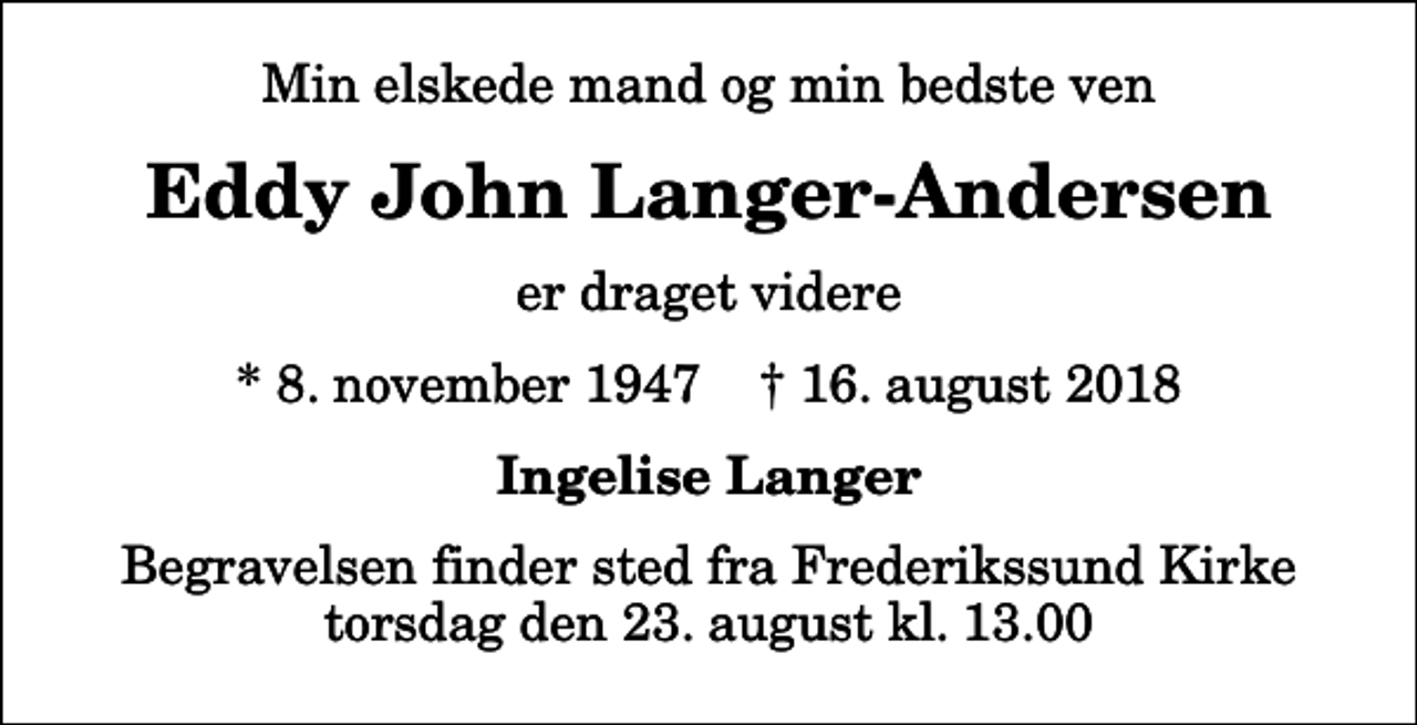 <p>Min elskede mand og min bedste ven<br />Eddy John Langer-Andersen<br />er draget videre<br />* 8. november 1947 ✝ 16. august 2018<br />Ingelise Langer<br />Begravelsen finder sted fra Frederikssund Kirke torsdag den 23. august kl. 13.00</p>