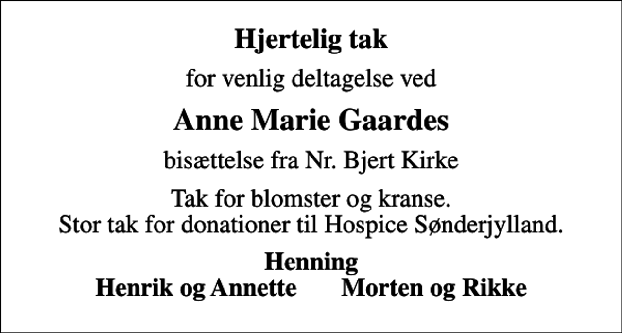 <p>Hjertelig tak<br />for venlig deltagelse ved<br />Anne Marie Gaardes<br />bisættelse fra Nr. Bjert Kirke<br />Tak for blomster og kranse. Stor tak for donationer til Hospice Sønderjylland.<br />Henning Henrik og Annette Morten og Rikke</p>