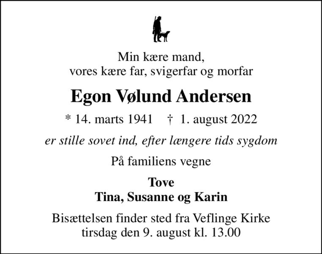 Min kære mand, vores kære far, svigerfar og morfar
Egon Vølund Andersen
* 14. marts 1941    ✝ 1. august 2022
er stille sovet ind, efter længere tids sygdom
På familiens vegne
Tove Tina, Susanne og Karin
Bisættelsen finder sted fra Veflinge Kirke  tirsdag den 9. august kl. 13.00
