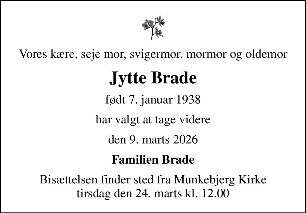 Vores kære, seje mor, svigermor, mormor og oldemor
Jytte Brade
født 7. januar 1938
har valgt at tage videre
den 9. marts 2026
Familien Brade
Bisættelsen finder sted fra Munkebjerg Kirke  tirsdag den 24. marts kl. 12.00
