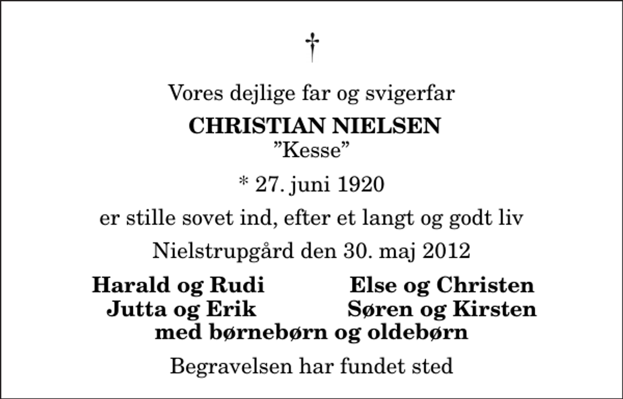 <p>Vores dejlige far og svigerfar<br />Christian Nielsen<br />Kesse<br />* 27. juni 1920<br />er stille sovet ind, efter et langt og godt liv<br />Nielstrupgård den 30. maj 2012<br />Harald og Rudi<br />Else og Christen<br />Jutta og Erik<br />Søren og Kirsten<br />Begravelsen har fundet sted</p>