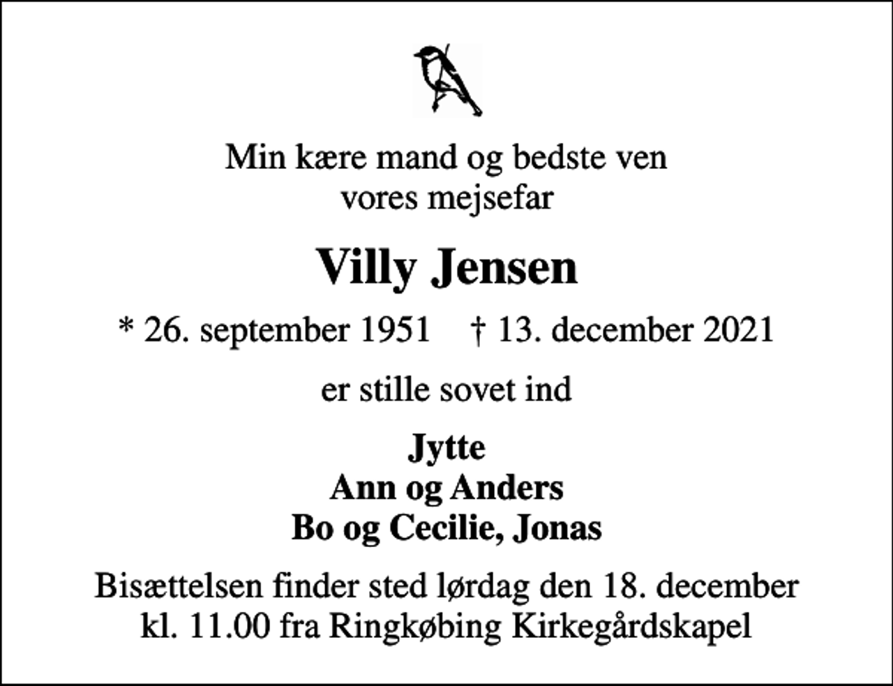 <p>Min kære mand og bedste ven vores mejsefar<br />Villy Jensen<br />* 26. september 1951 ✝ 13. december 2021<br />er stille sovet ind<br />Jytte Ann og Anders Bo og Cecilie, Jonas<br />Bisættelsen finder sted lørdag den 18. december kl. 11.00 fra Ringkøbing Kirkegårdskapel</p>