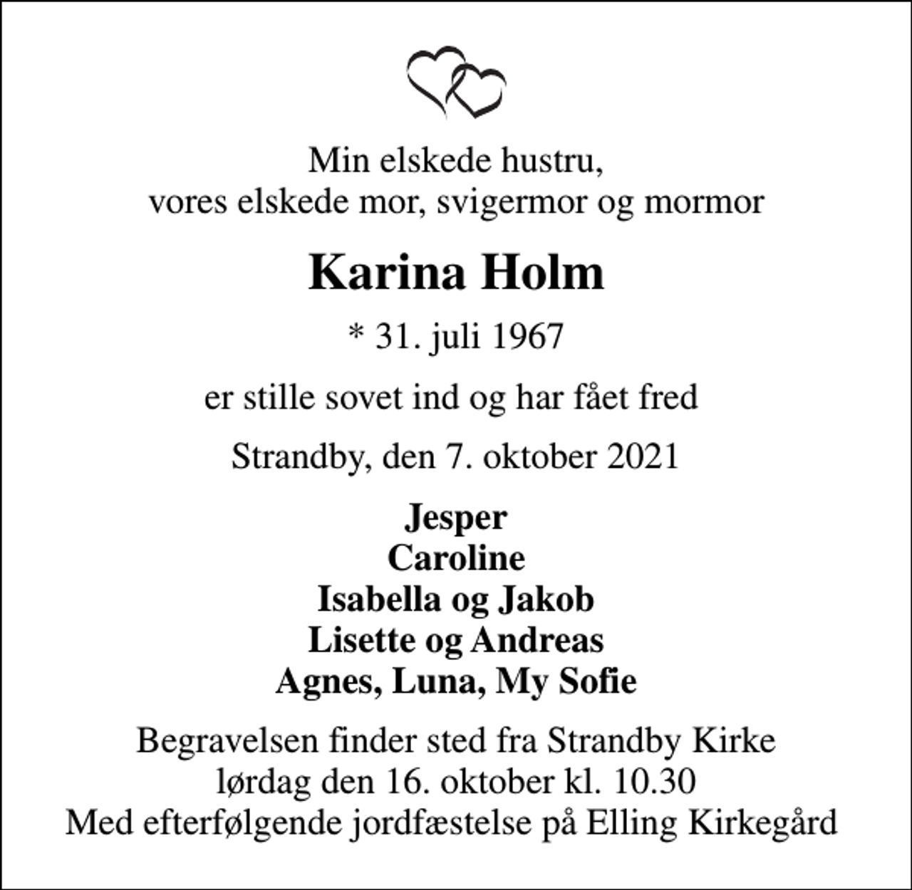 <p>Min elskede hustru, vores elskede mor, svigermor og mormor<br />Karina Holm<br />* 31. juli 1967<br />er stille sovet ind og har fået fred<br />Strandby, den 7. oktober 2021<br />Jesper Caroline Isabella og Jakob Lisette og Andreas Agnes, Luna, My Sofie<br />Begravelsen finder sted fra Strandby Kirke lørdag den 16. oktober kl. 10.30 Med efterfølgende jordfæstelse på Elling Kirkegård</p>