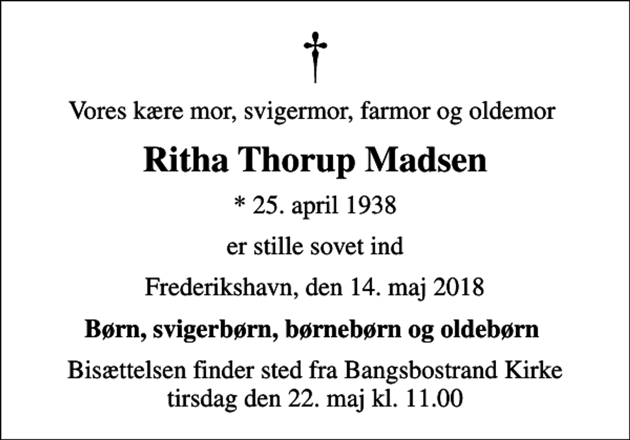 <p>Vores kære mor, svigermor, farmor og oldemor<br />Ritha Thorup Madsen<br />* 25. april 1938<br />er stille sovet ind<br />Frederikshavn, den 14. maj 2018<br />Børn, svigerbørn, børnebørn og oldebørn<br />Bisættelsen finder sted fra Bangsbostrand Kirke tirsdag den 22. maj kl. 11.00</p>