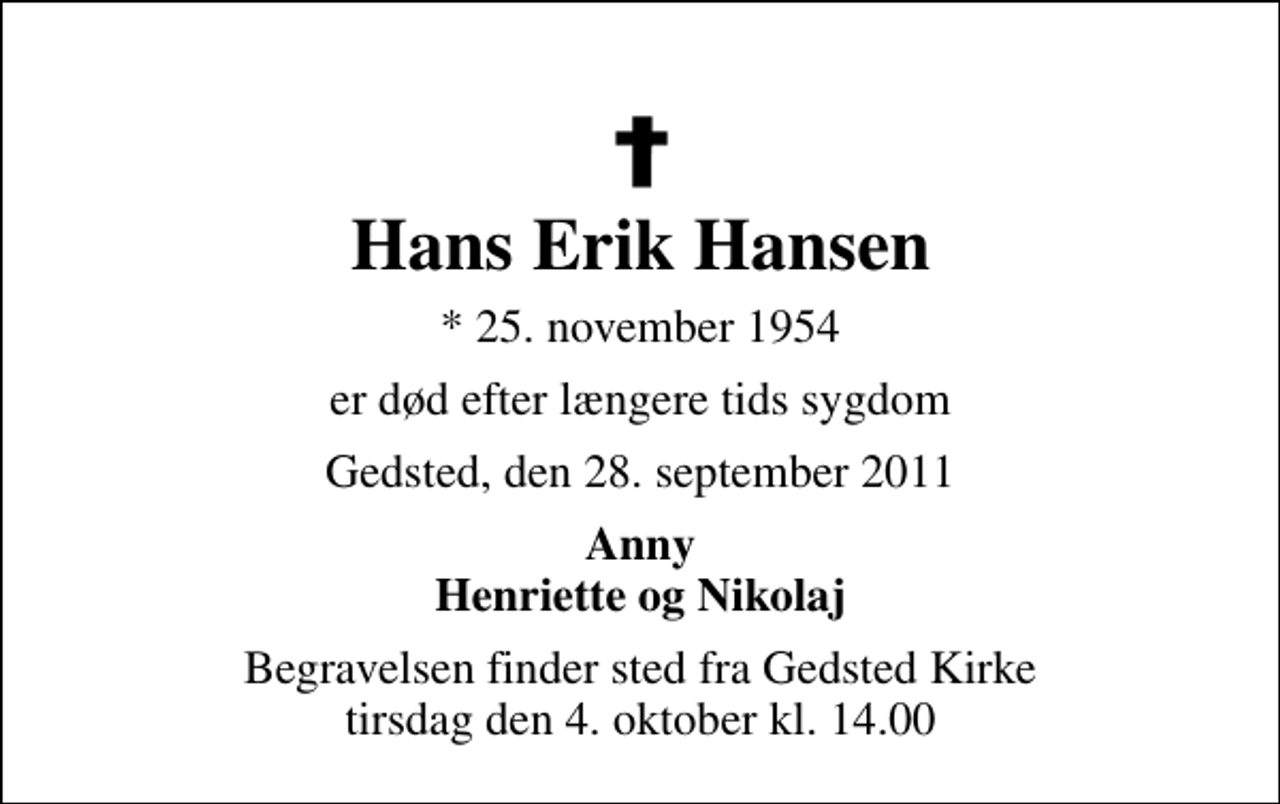 <p>Hans Erik Hansen<br />* 25. november 1954<br />er død efter længere tids sygdom<br />Gedsted, den 28. september 2011<br />Anny Henriette og Nikolaj<br />Begravelsen finder sted fra Gedsted Kirke tirsdag den 4. oktober kl. 14.00</p>