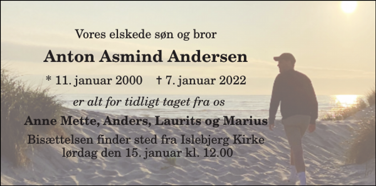 <p>Vores elskede søn og bror<br />Anton Asmind Andersen<br />*​ 11. januar 2000​ ✝​ 7. januar 2022<br />er alt for tidligt taget fra os<br />Anne Mette, Anders, Laurits og Marius<br />Bisættelsen​ finder sted fra Islebjerg Kirke lørdag den 15. januar​ kl. 12.00</p>