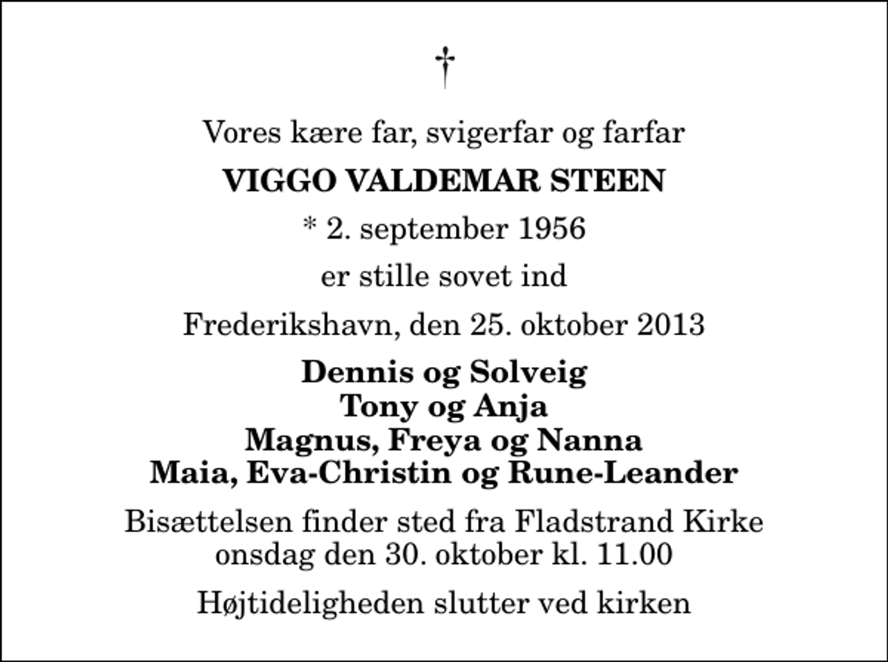<p>Vores kære far, svigerfar og farfar<br />Viggo Valdemar Steen<br />* 2. september 1956<br />er stille sovet ind<br />Frederikshavn, den 25. oktober 2013<br />Dennis og Solveig Tony og Anja Magnus, Freya og Nanna Maia, Eva-Christin og Rune-Leander<br />Bisættelsen finder sted fra Fladstrand Kirke onsdag den 30. oktober kl. 11.00 Højtideligheden slutter ved kirken</p>
