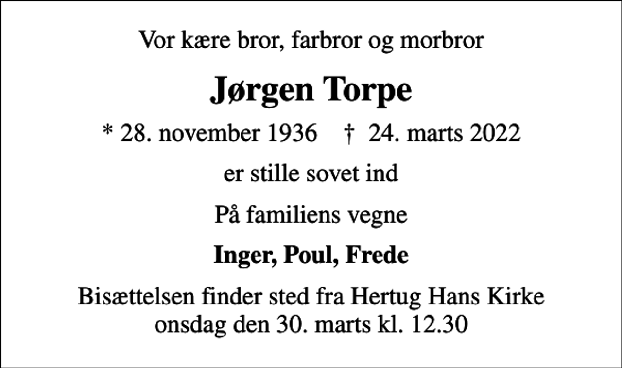 <p>Vor kære bror, farbror og morbror<br />Jørgen Torpe<br />* 28. november 1936 ✝ 24. marts 2022<br />er stille sovet ind<br />På familiens vegne<br />Inger, Poul, Frede<br />Bisættelsen finder sted fra Hertug Hans Kirke onsdag den 30. marts kl. 12.30</p>