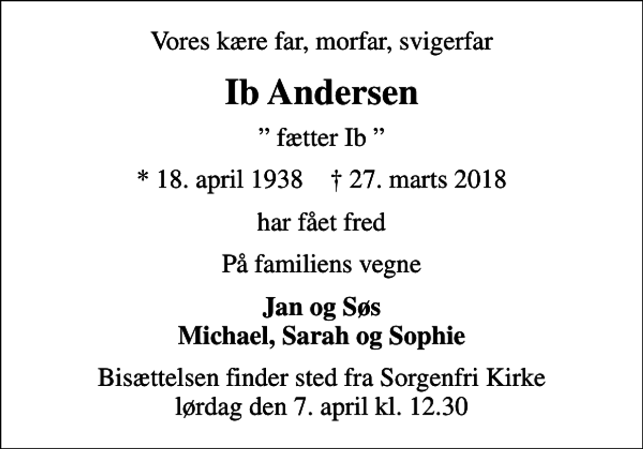 <p>Vores kære far, morfar, svigerfar<br />Ib Andersen<br />fætter Ib<br />* 18. april 1938 ✝ 27. marts 2018<br />har fået fred<br />På familiens vegne<br />Jan og Søs Michael, Sarah og Sophie<br />Bisættelsen finder sted fra Sorgenfri Kirke lørdag den 7. april kl. 12.30</p>