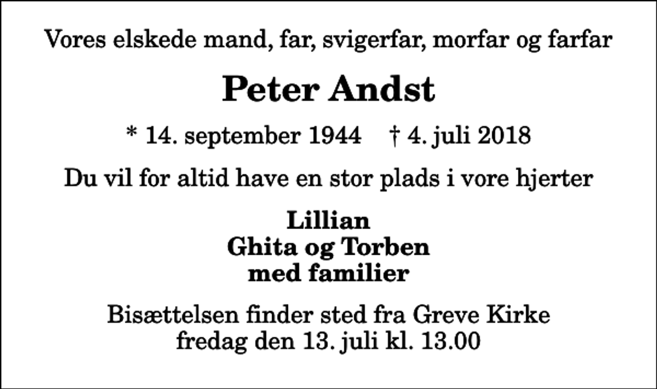 <p>Vores elskede mand, far, svigerfar, morfar og farfar<br />Peter Andst<br />* 14. september 1944 ✝ 4. juli 2018<br />Du vil for altid have en stor plads i vore hjerter<br />Lillian Ghita og Torben med familier<br />Bisættelsen finder sted fra Greve Kirke fredag den 13. juli kl. 13.00</p>