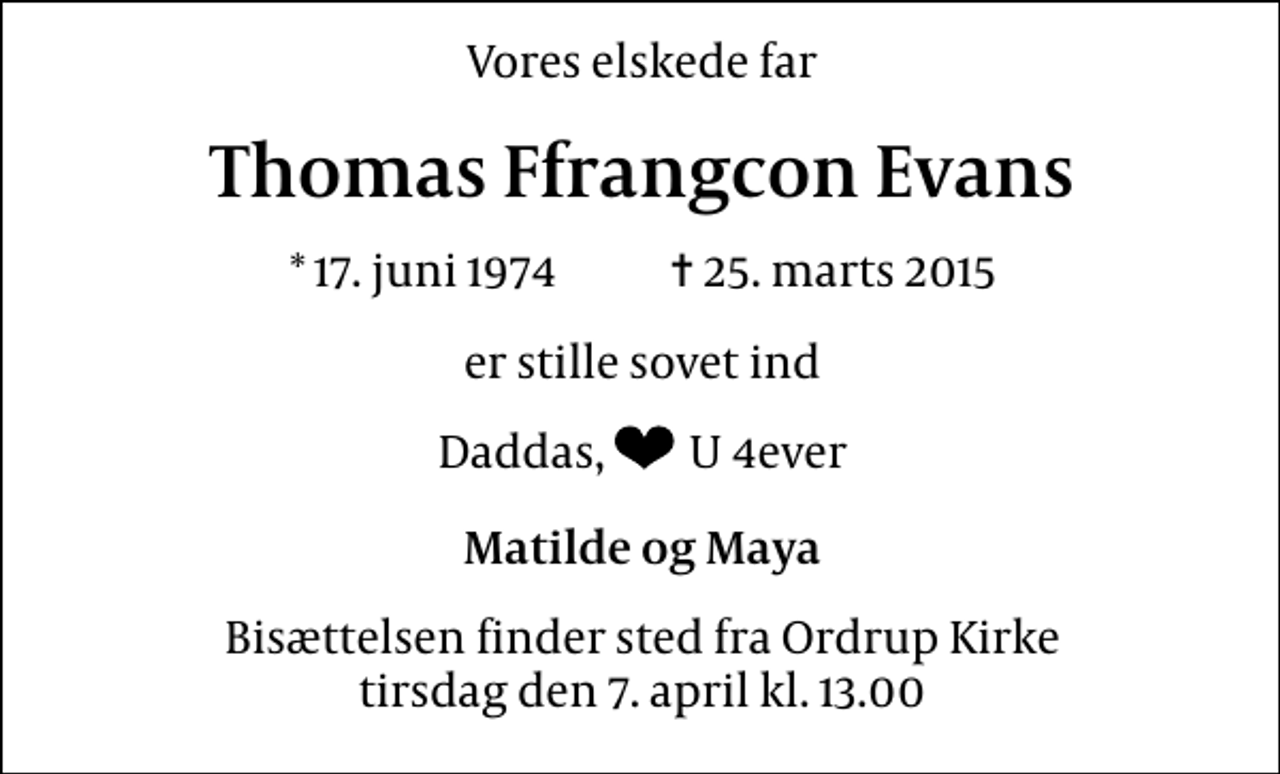 <p>Vores elskede far<br />Thomas Ffrangcon Evans<br />* 17. juni 1974 ✝ 25. marts 2015<br />er stille sovet ind<br />Dadas, U 4ever<br />Matilde og Maya<br />Bisættelsen finder sted fra Ordrup Kirke tirsdag den 7. april kl. 13.00</p>