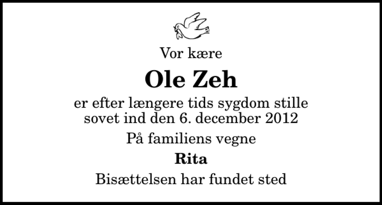 <p>Vor kære<br />Ole Zeh<br />er efter længere tids sygdom stille sovet ind den 6. december 2012<br />På familiens vegne<br />Rita<br />Bisættelsen har fundet sted</p>
