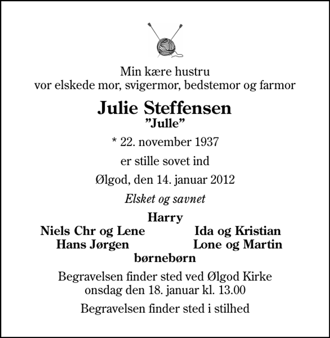 <p>Min kære hustru vor elskede mor, svigermor, bedstemor og farmor<br />Julie Steffensen<br />Julle<br />* 22. november 1937<br />er stille sovet ind<br />Ølgod, den 14. januar 2012<br />Elsket og savnet<br />Harry<br />Niels Chr og Lene<br />Ida og Kristian<br />Hans Jørgen<br />Lone og Martin<br />Begravelsen finder sted ved Ølgod Kirke onsdag den 18. januar kl. 13.00<br />Begravelsen finder sted i stilhed</p>