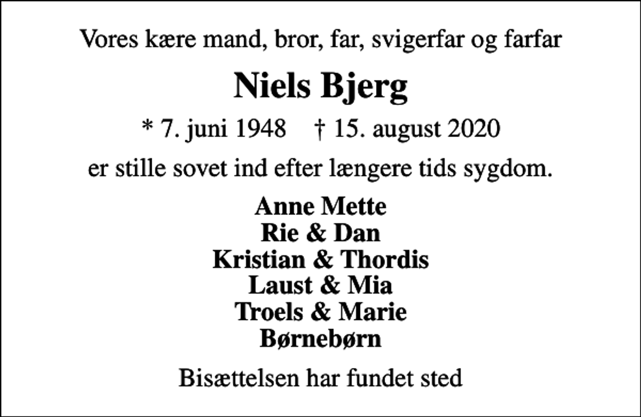 <p>Vores kære mand, bror, far, svigerfar og farfar<br />Niels Bjerg<br />* 7. juni 1948 ✝ 15. august 2020<br />er stille sovet ind efter længere tids sygdom.<br />Anne Mette Rie &amp; Dan Kristian &amp; Thordis Laust &amp; Mia Troels &amp; Marie Børnebørn<br />Bisættelsen har fundet sted</p>