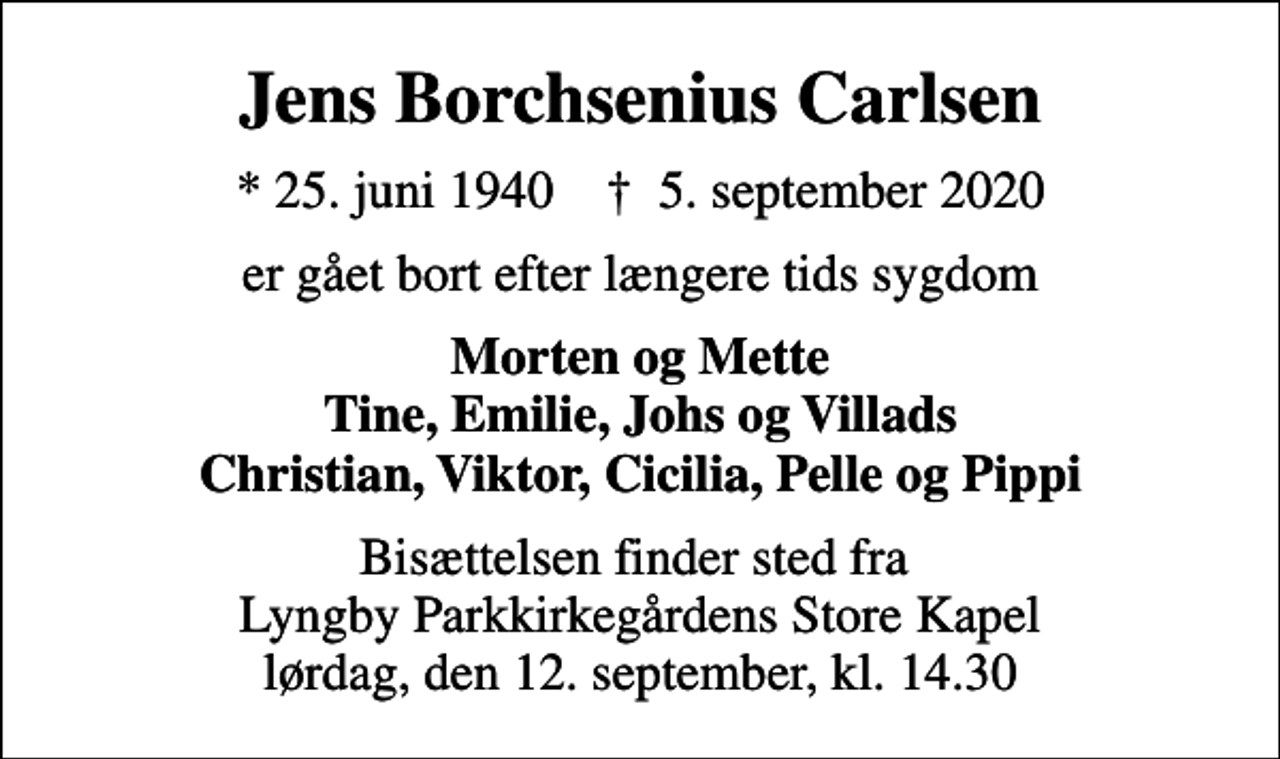<p>Jens Borchsenius Carlsen<br />* 25. juni 1940 ✝ 5. september 2020<br />er gået bort efter længere tids sygdom<br />Morten og Mette Tine, Emilie, Johs og Villads Christian, Viktor, Cicilia, Pelle og Pippi<br />Bisættelsen finder sted fra Lyngby Parkkirkegårdens Store Kapel lørdag, den 12. september, kl. 14.30</p>