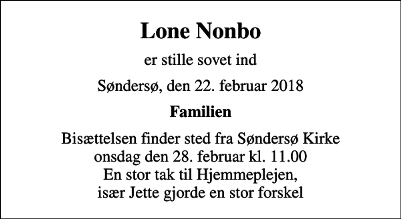 <p>Lone Nonbo<br />er stille sovet ind<br />Søndersø, den 22. februar 2018<br />Familien<br />Bisættelsen finder sted fra Søndersø Kirke onsdag den 28. februar kl. 11.00 En stor tak til Hjemmeplejen, især Jette gjorde en stor forskel</p>