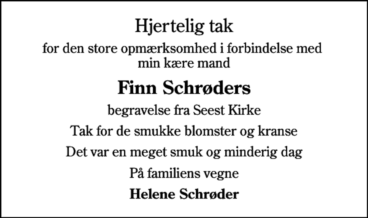 <p>Hjertelig tak<br />for den store opmærksomhed i forbindelse med min kære mand<br />Finn Schrøders<br />begravelse fra Seest Kirke<br />Tak for de smukke blomster og kranse<br />Det var en meget smuk og minderig dag<br />På familiens vegne<br />Helene Schrøder</p>