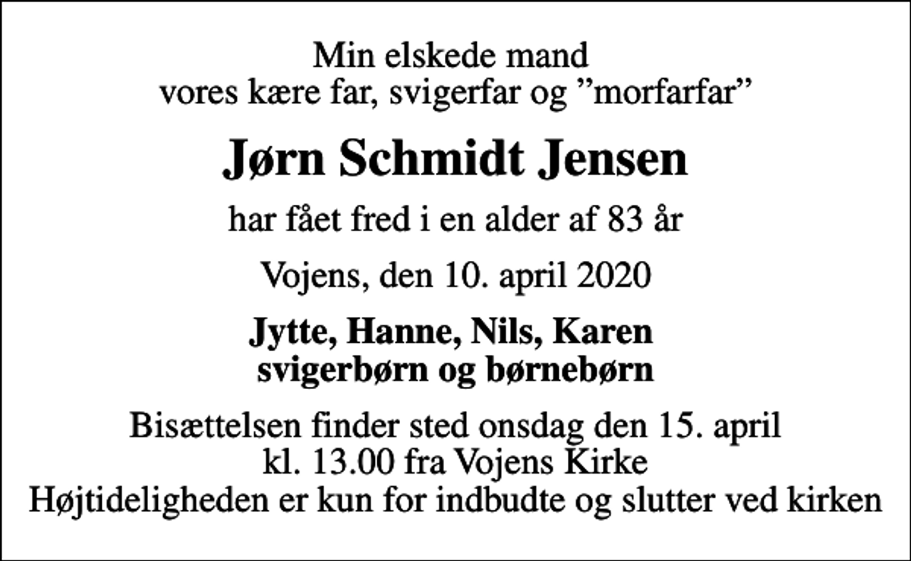 <p>Min elskede mand vores kære far, svigerfar og morfarfar<br />Jørn Schmidt Jensen<br />har fået fred i en alder af 83 år<br />Vojens, den 10. april 2020<br />Jytte, Hanne, Nils, Karen svigerbørn og børnebørn<br />Bisættelsen finder sted onsdag den 15. april kl. 13.00 fra Vojens Kirke Højtideligheden er kun for indbudte og slutter ved kirken</p>
