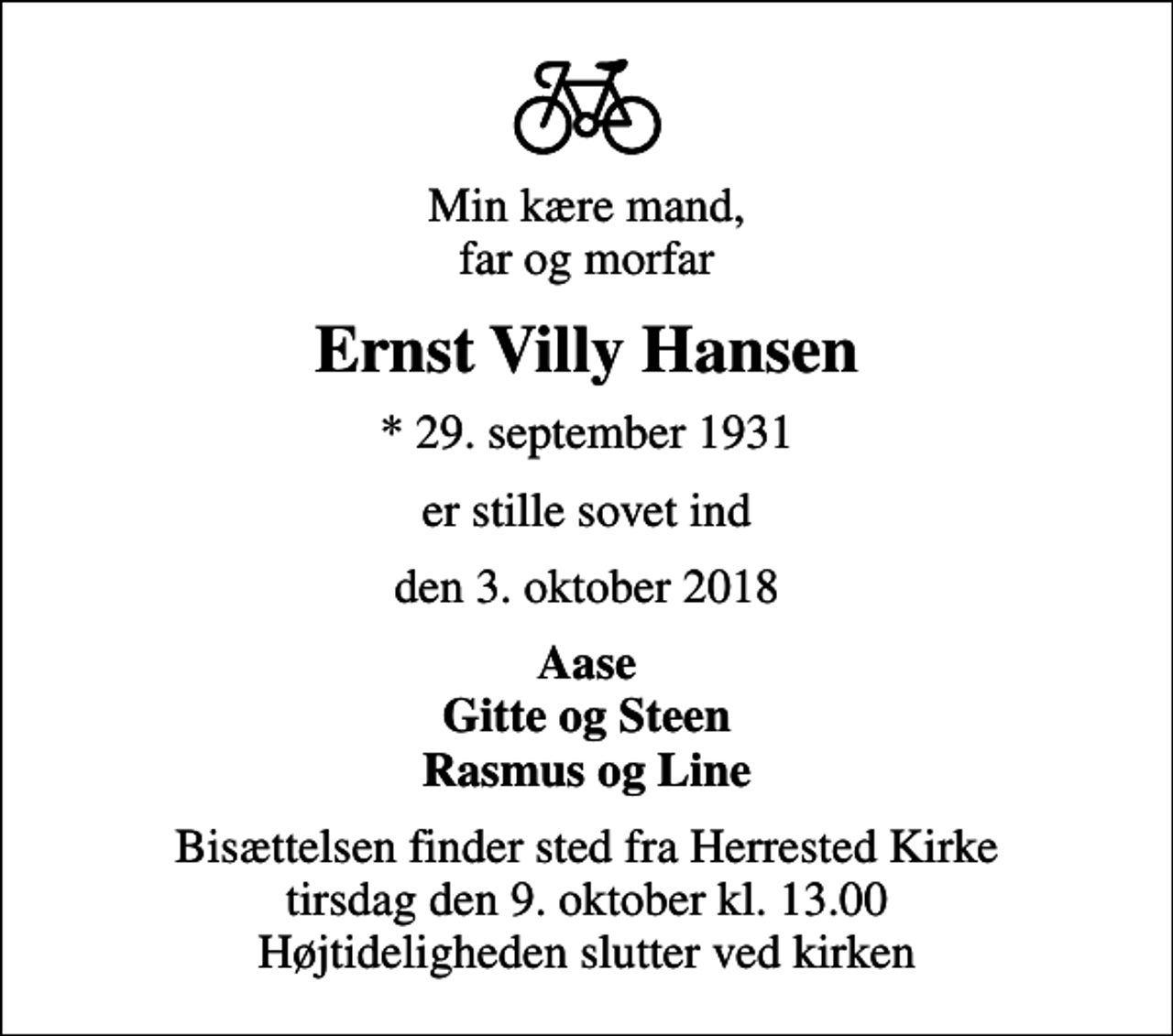 <p>Min kære mand, far og morfar<br />Ernst Villy Hansen<br />* 29. september 1931<br />er stille sovet ind<br />den 3. oktober 2018<br />Aase Gitte og Steen Rasmus og Line<br />Bisættelsen finder sted fra Herrested Kirke tirsdag den 9. oktober kl. 13.00 Højtideligheden slutter ved kirken</p>