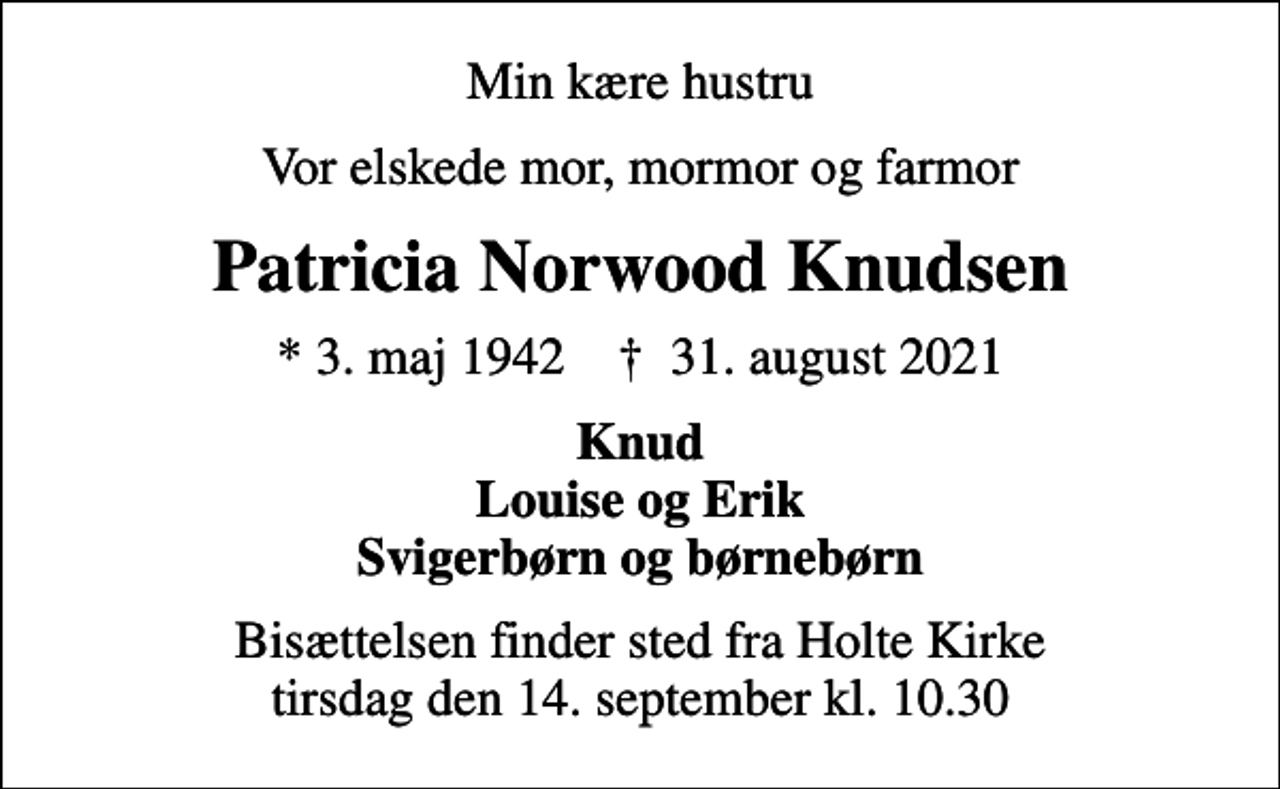 <p>Min kære hustru<br />Vor elskede mor, mormor og farmor<br />Patricia Norwood Knudsen<br />* 3. maj 1942 ✝ 31. august 2021<br />Knud Louise og Erik Svigerbørn og børnebørn<br />Bisættelsen finder sted fra Holte Kirke tirsdag den 14. september kl. 10.30</p>