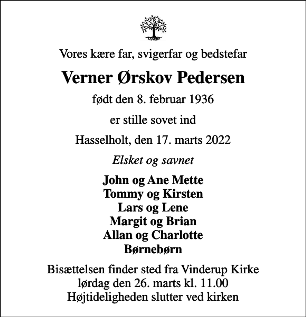 <p>Vores kære far, svigerfar og bedstefar<br />Verner Ørskov Pedersen<br />født den 8. februar 1936<br />er stille sovet ind<br />Hasselholt, den 17. marts 2022<br />Elsket og savnet<br />John og Ane Mette Tommy og Kirsten Lars og Lene Margit og Brian Allan og Charlotte Børnebørn<br />Bisættelsen finder sted fra Vinderup Kirke lørdag den 26. marts kl. 11.00 Højtideligheden slutter ved kirken</p>