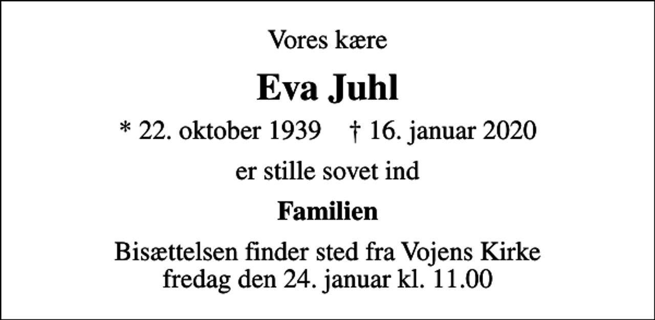 <p>Vores kære<br />Eva Juhl<br />* 22. oktober 1939 ✝ 16. januar 2020<br />er stille sovet ind<br />Familien<br />Bisættelsen finder sted fra Vojens Kirke fredag den 24. januar kl. 11.00</p>