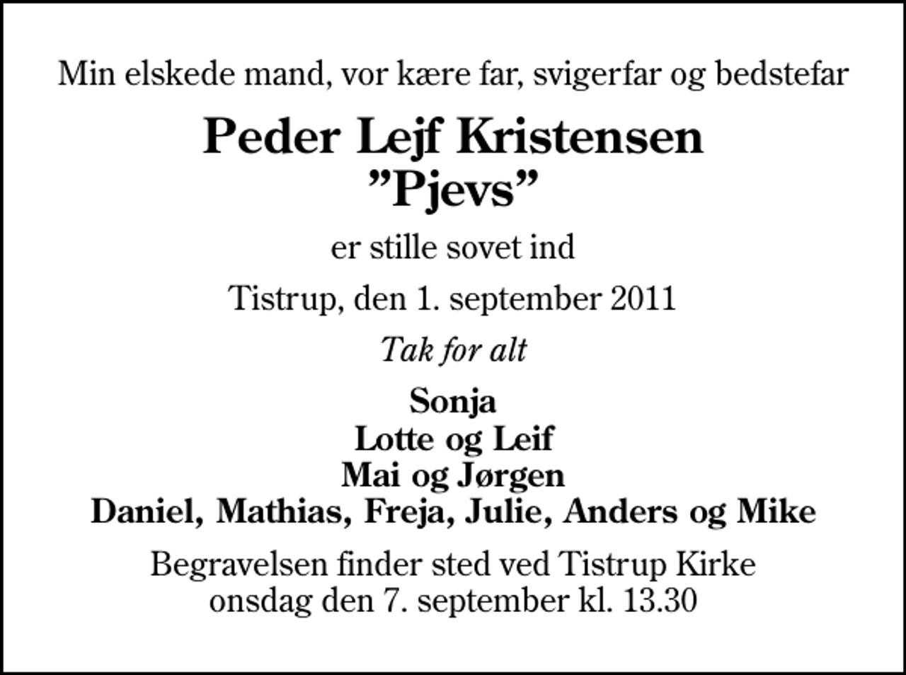 <p>Min elskede mand, vor kære far, svigerfar og bedstefar<br />Peder Lejf Kristensen Pjevs<br />er stille sovet ind<br />Tistrup, den 1. september 2011<br />Tak for alt<br />Sonja Lotte og Leif Mai og Jørgen Daniel, Mathias, Freja, Julie, Anders og Mike<br />Begravelsen finder sted ved Tistrup Kirke onsdag den 7. september kl. 13.30</p>