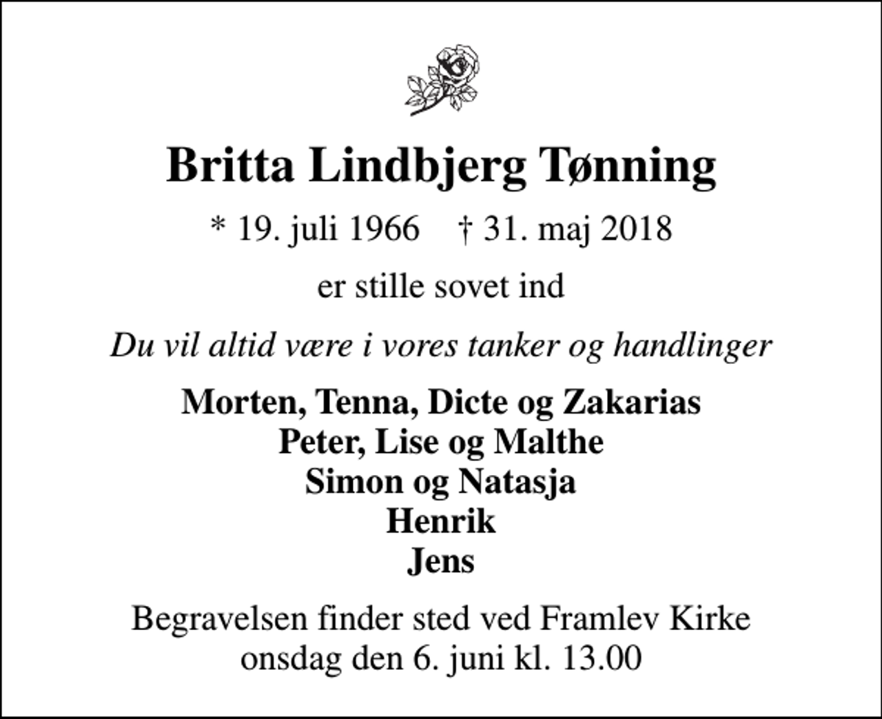 <p>Britta Lindbjerg Tønning<br />* 19. juli 1966 ✝ 31. maj 2018<br />er stille sovet ind<br />Du vil altid være i vores tanker og handlinger<br />Morten, Tenna, Dicte og Zakarias Peter, Lise og Malthe Simon og Natasja Henrik Jens<br />Begravelsen finder sted ved Framlev Kirke onsdag den 6. juni kl. 13.00</p>