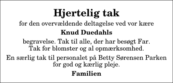 <p>Hjertelig tak<br />for den overvældende deltagelse ved vor kære<br />Knud Duedahls<br />begravelse. Tak til alle, der har besøgt Far. Tak for blomster og al opmærksomhed.<br />En særlig tak til personalet på Betty Sørensen Parken for god og kærlig pleje.<br />Familien</p>