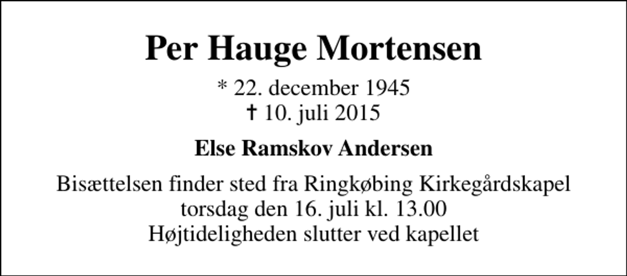 <p>Per Hauge Mortensen<br />* 22. december 1945<br />✝ 10. juli 2015<br />Else Ramskov Andersen<br />Bisættelsen finder sted fra Ringkøbing Kirkegårdskapel torsdag den 16. juli kl. 13.00 Højtideligheden slutter ved kapellet</p>