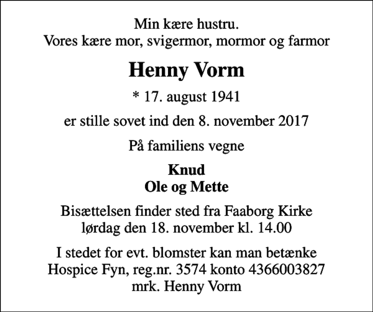 <p>Min kære hustru. Vores kære mor, svigermor, mormor og farmor<br />Henny Vorm<br />* 17. august 1941<br />er stille sovet ind den 8. november 2017<br />På familiens vegne<br />Knud Ole og Mette<br />Bisættelsen finder sted fra Faaborg Kirke lørdag den 18. november kl. 14.00<br />I stedet for evt. blomster kan man betænke<br />Hospice Fyn reg.nr.3574konto4366003827mrk. Henny<br />Vorm</p>