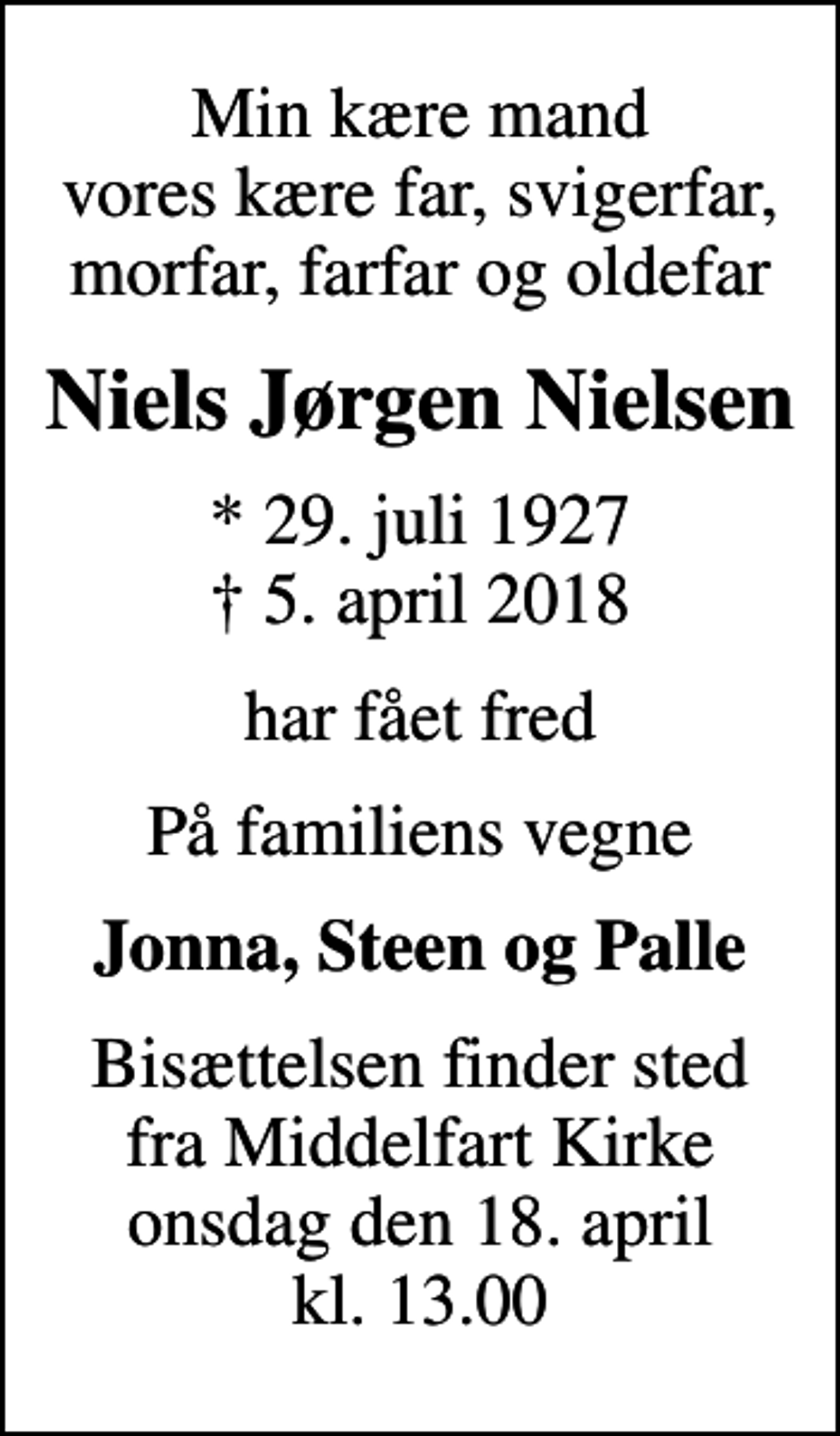 <p>Min kære mand vores kære far, svigerfar, morfar, farfar og oldefar<br />Niels Jørgen Nielsen<br />* 29. juli 1927<br />✝ 5. april 2018<br />har fået fred<br />På familiens vegne<br />Jonna, Steen og Palle<br />Bisættelsen finder sted fra Middelfart Kirke onsdag den 18. april kl. 13.00</p>