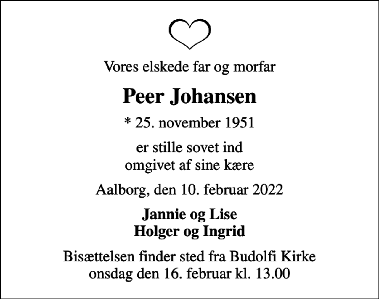 <p>Vores elskede far og morfar<br />Peer Johansen<br />* 25. november 1951<br />er stille sovet ind omgivet af sine kære<br />Aalborg, den 10. februar 2022<br />Jannie og Lise Holger og Ingrid<br />Bisættelsen finder sted fra Budolfi Kirke onsdag den 16. februar kl. 13.00</p>