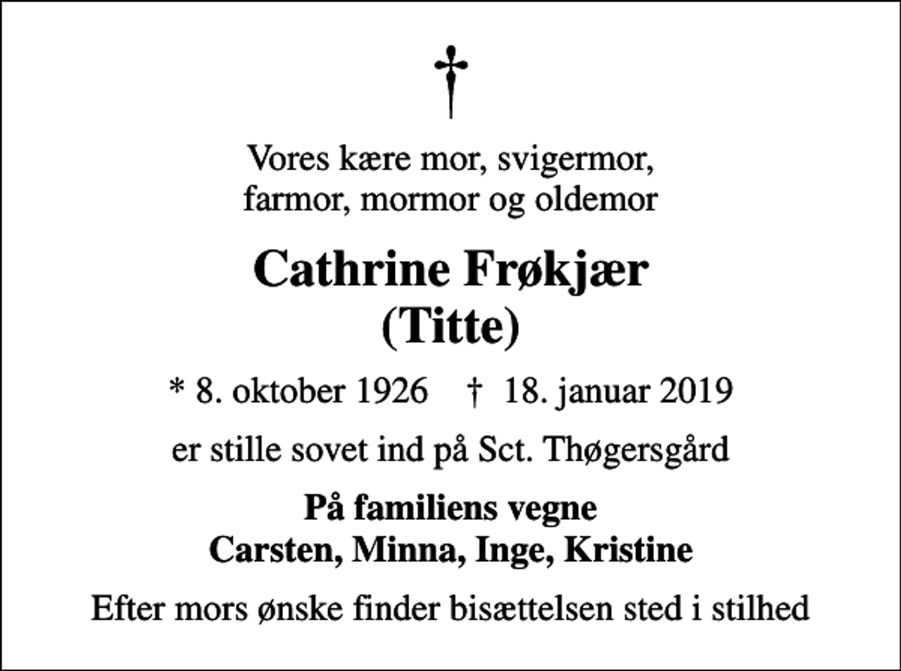 <p>Vores kære mor, svigermor, farmor, mormor og oldemor<br />Cathrine Frøkjær (Titte)<br />* 8. oktober 1926 ✝ 18. januar 2019<br />er stille sovet ind på Sct. Thøgersgård<br />På familiens vegne Carsten, Minna, Inge, Kristine<br />Efter mors ønske finder bisættelsen sted i stilhed</p>