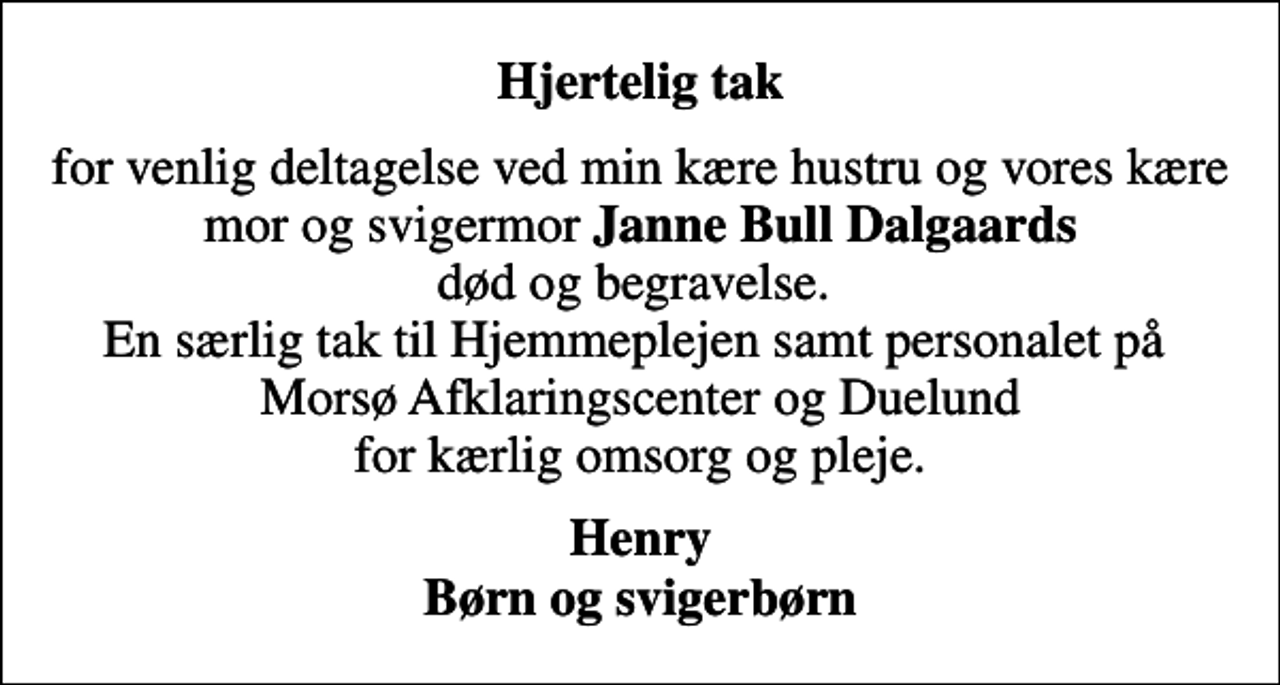 <p>Hjertelig tak<br />for venlig deltagelse ved min kære hustru og vores kære mor og svigermor <em>Janne Bull Dalgaards</em> død og begravelse. En særlig tak til Hjemmeplejen samt personalet på Morsø Afklaringscenter og Duelund for kærlig omsorg og pleje.<br />Henry Børn og svigerbørn</p>
