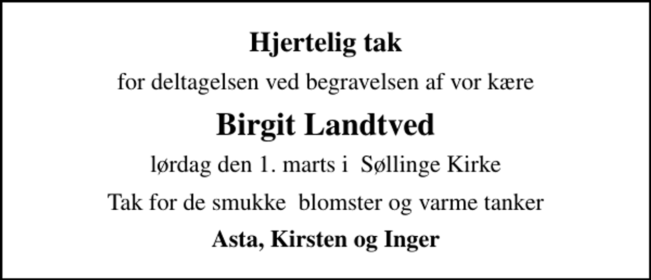 <p>Hjertelig tak<br />for deltagelsen ved begravelsen af vor kære<br />Birgit Landtved<br />lørdag den 1. marts i Søllinge Kirke<br />Tak for de smukke blomster og varme tanker<br />Asta, Kirsten og Inger</p>