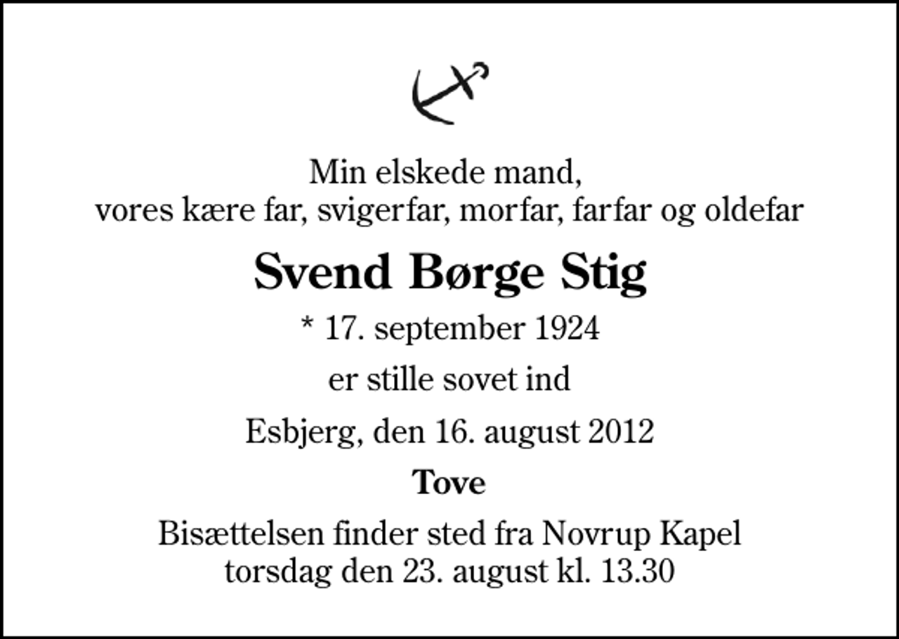 <p>Min elskede mand, vores kære far, svigerfar, morfar, farfar og oldefar<br />Svend Børge Stig<br />* 17. september 1924<br />er stille sovet ind<br />Esbjerg, den 16. august 2012<br />Tove<br />Bisættelsen finder sted fra Novrup Kapel torsdag den 23. august kl. 13.30</p>