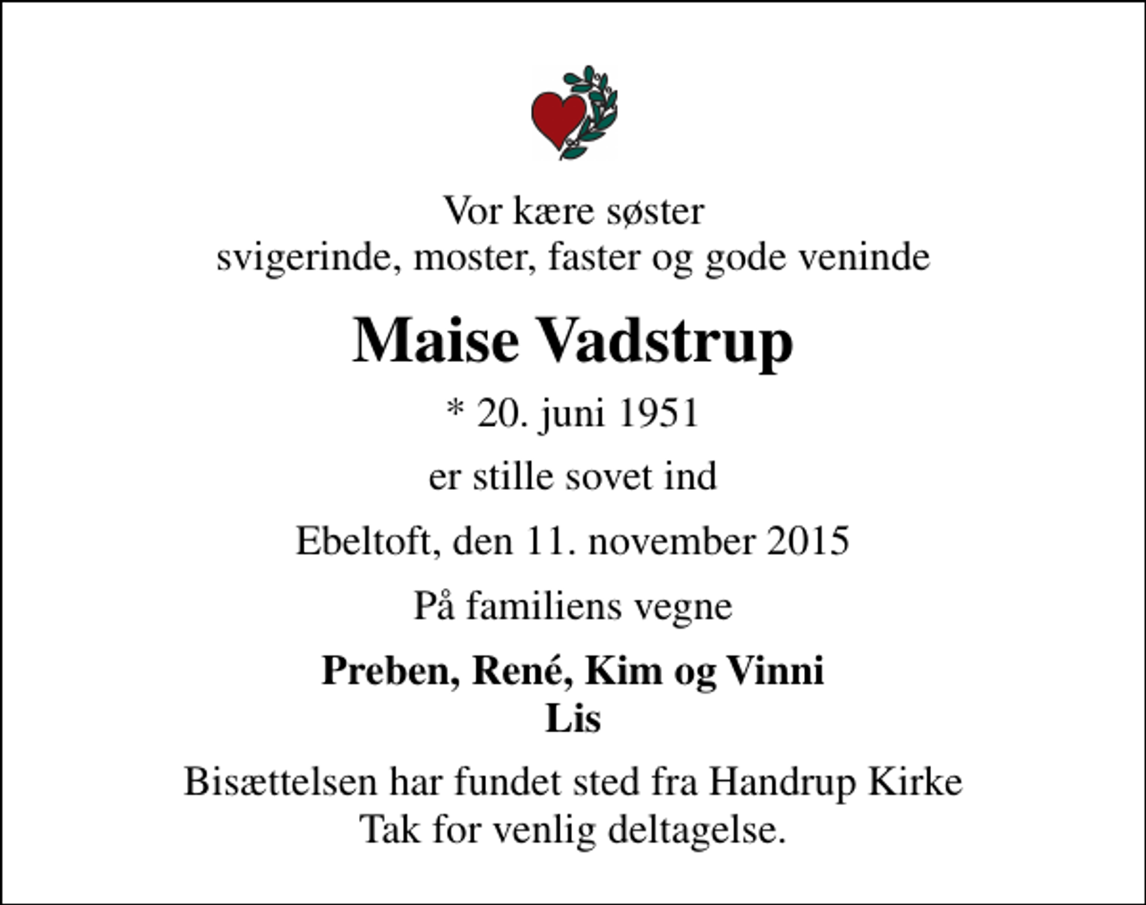 <p>Vor kære søster svigerinde, moster, faster og gode veninde<br />Maise Vadstrup<br />* 20. juni 1951<br />er stille sovet ind<br />Ebeltoft, den 11. november 2015<br />På familiens vegne<br />Preben, René, Kim og Vinni Lis<br />Bisættelsen har fundet sted fra Handrup Kirke Tak for venlig deltagelse.</p>