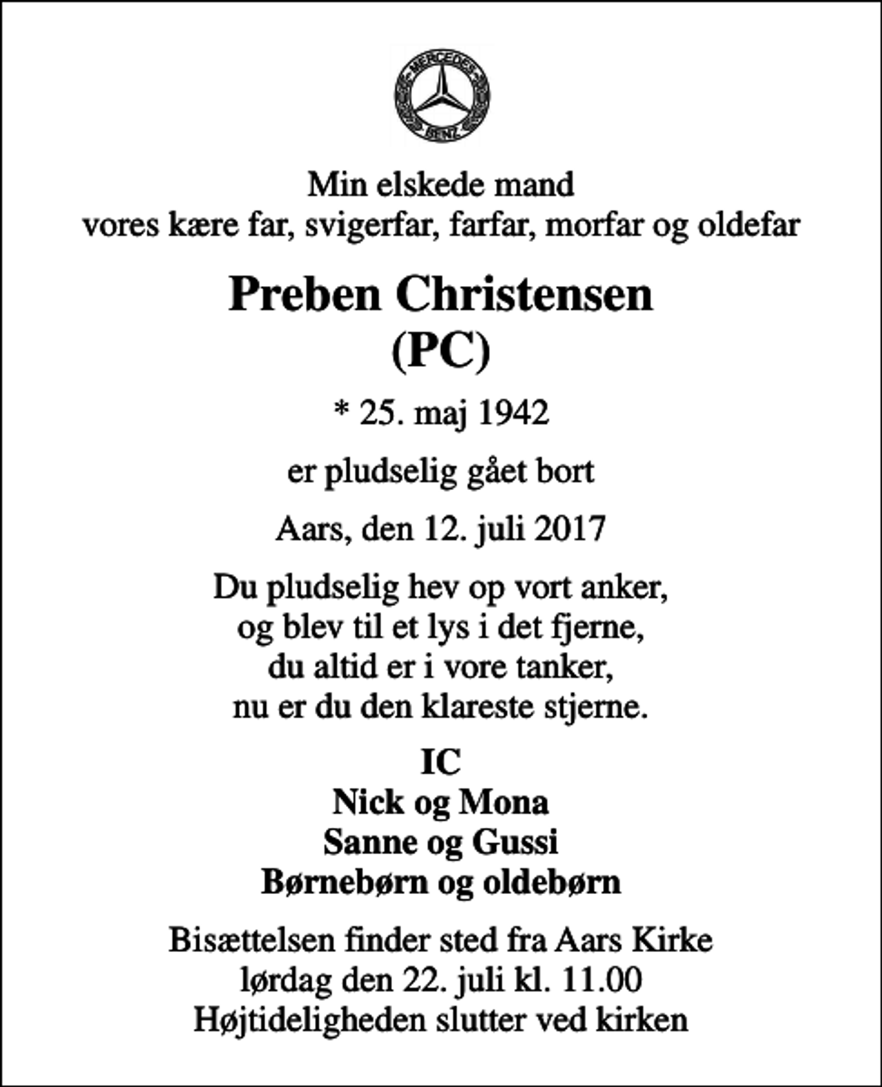 <p>Min elskede mand vores kære far, svigerfar, farfar, morfar og oldefar<br />Preben Christensen (PC)<br />* 25. maj 1942<br />er pludselig gået bort<br />Aars, den 12. juli 2017<br />Du pludselig hev op vort anker, og blev til et lys i det fjerne, du altid er i vore tanker, nu er du den klareste stjerne.<br />IC Nick og Mona Sanne og Gussi Børnebørn og oldebørn<br />Bisættelsen finder sted fra Aars Kirke lørdag den 22. juli kl. 11.00 Højtideligheden slutter ved kirken</p>