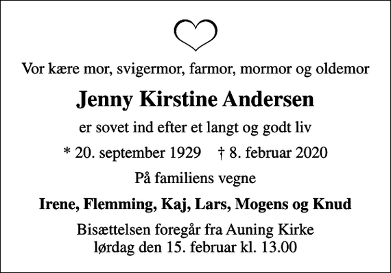 <p>Vor kære mor, svigermor, farmor, mormor og oldemor<br />Jenny Kirstine Andersen<br />er sovet ind efter et langt og godt liv<br />* 20. september 1929 ✝ 8. februar 2020<br />På familiens vegne<br />Irene, Flemming, Kaj, Lars, Mogens og Knud<br />Bisættelsen foregår fra Auning Kirke lørdag den 15. februar kl. 13.00</p>