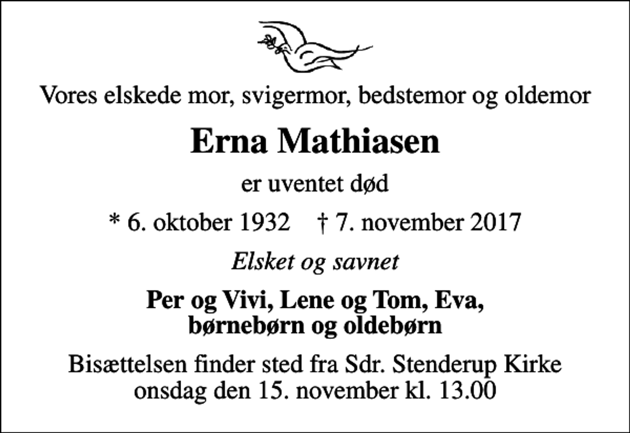 <p>Vores elskede mor, svigermor, bedstemor og oldemor<br />Erna Mathiasen<br />er uventet død<br />* 6. oktober 1932 ✝ 7. november 2017<br />Elsket og savnet<br />Per og Vivi, Lene og Tom, Eva, børnebørn og oldebørn<br />Bisættelsen finder sted fra Sdr. Stenderup Kirke onsdag den 15. november kl. 13.00</p>