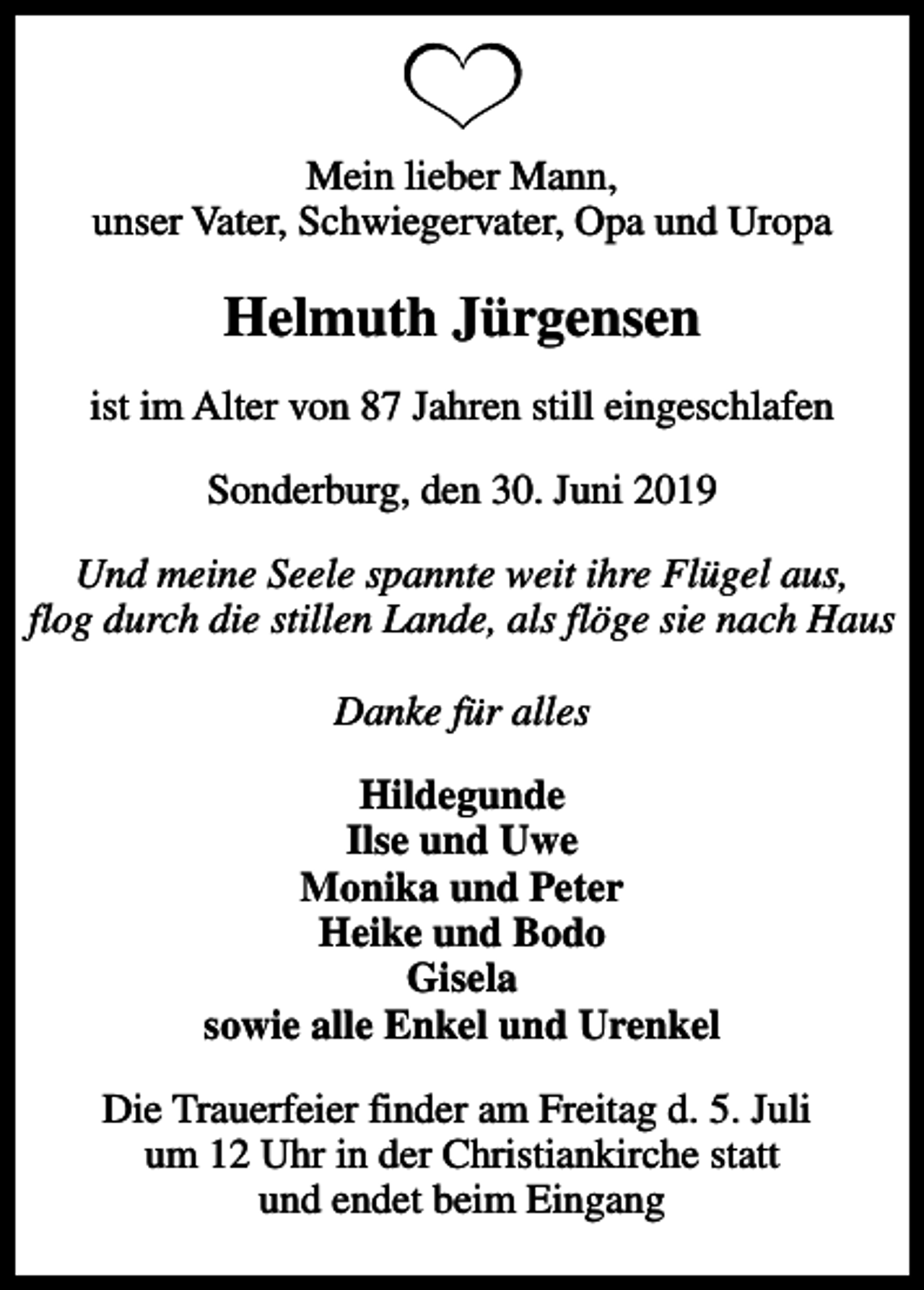 <p>Mein lieber Mann, unser Vater, Schwiegervater, Opa und Uropa<br />Helmuth Jürgensen<br />ist im Alter von 87 Jahren still eingeschlafen<br />Sonderburg, den 30. Juni 2019<br />Und meine Seele spannte weit ihre Flügel aus, flog durch die stillen Lande, als flöge sie nach Haus Danke für alles<br />Hildegunde Ilse und Uwe Monika und Peter Heike und Bodo Gisela sowie alle Enkel und Urenkel<br />Die Trauerfeier finder am Freitag d. 5. Juli um 12 Uhr in der Christiankirche statt und endet beim Eingang</p>
