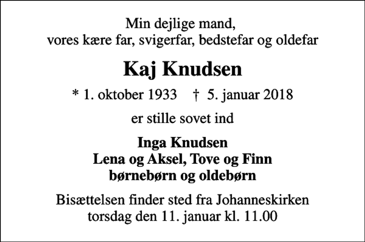 <p>Min dejlige mand, vores kære far, svigerfar, bedstefar og oldefar<br />Kaj Knudsen<br />* 1. oktober 1933 ✝ 5. januar 2018<br />er stille sovet ind<br />Inga Knudsen Lena og Aksel, Tove og Finn børnebørn og oldebørn<br />Bisættelsen finder sted fra Johanneskirken torsdag den 11. januar kl. 11.00</p>