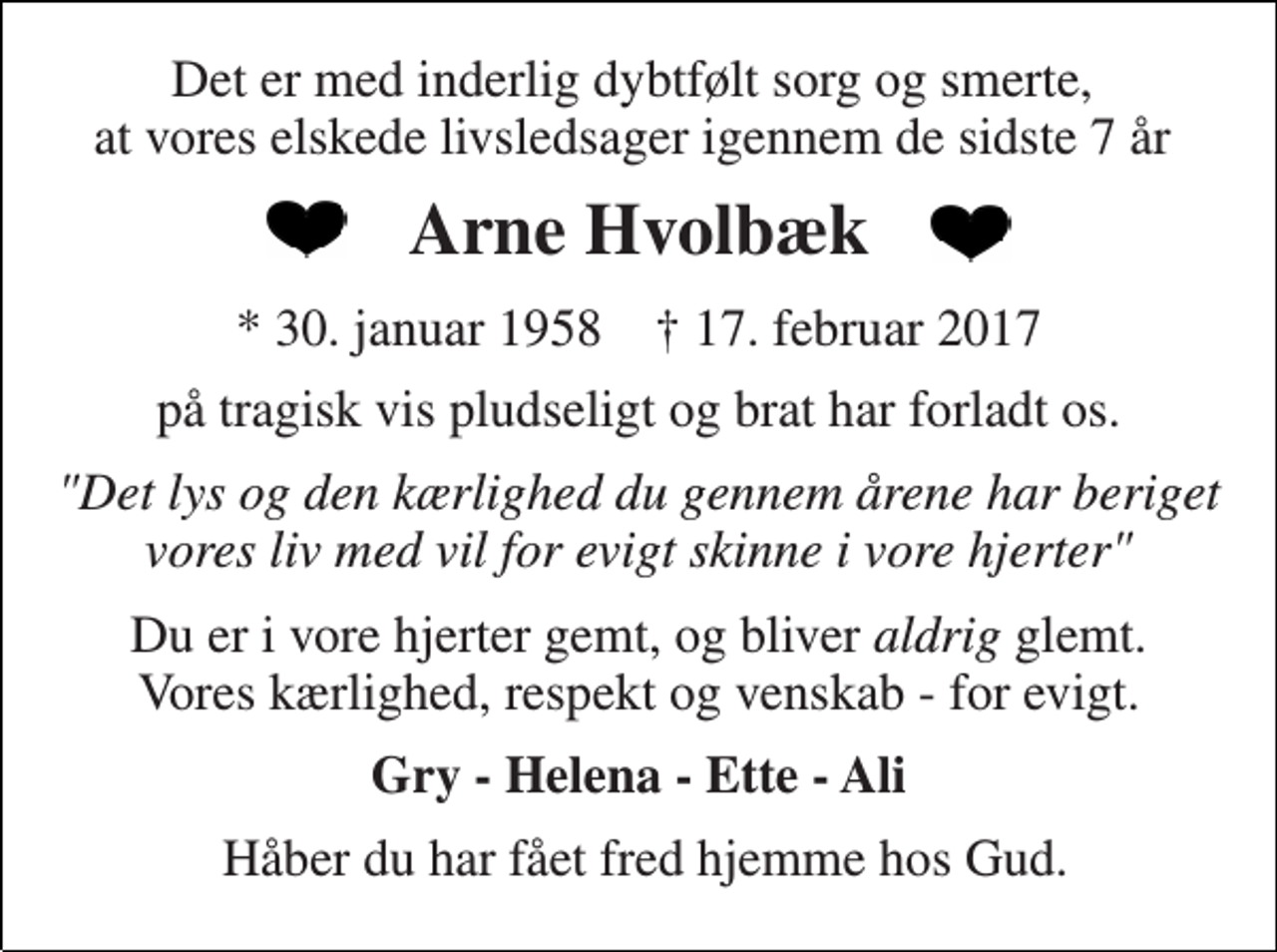 <p>Det er med inderlig dybtfølt sorg og smerte, at vores elskede livsledsager igennem de sidste 7 år<br />Arne Hvolbæk<br />* 30. januar 1958 † 17. februar 2017<br />på tragisk vis pludseligt og brat har forladt os.<br />"Det lys og den kærlighed du gennem årene har beriget vores liv med vil for evigt skinne i vore hjerter"<br />Du er i vore hjerter gemt, og bliver aldrig glemt. Vores kærlighed, respekt og venskab - for evigt.<br />Gry - Helena - Ette - Ali<br />Håber du har fået fred hjemme hos Gud.</p>