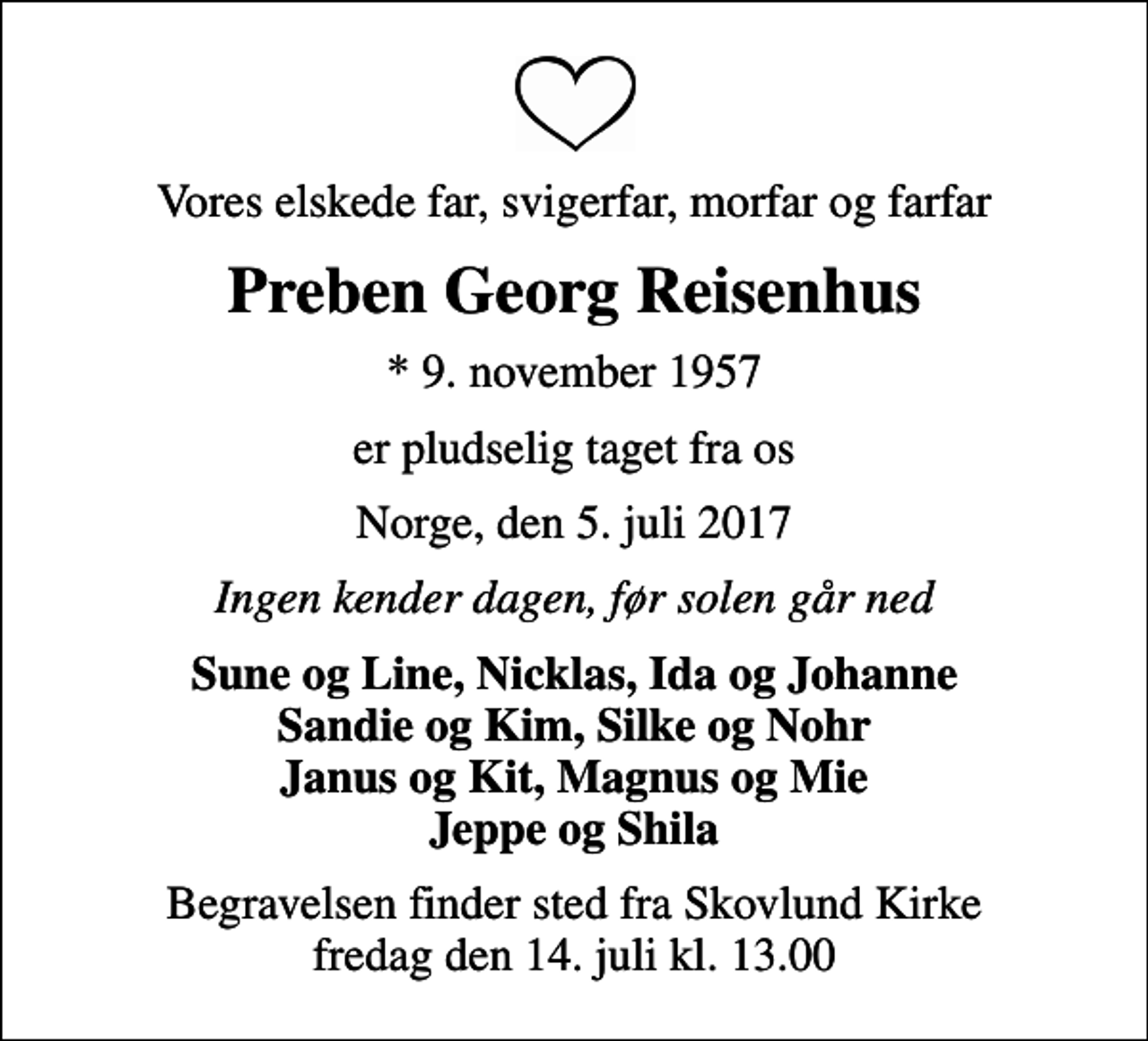 <p>Vores elskede far, svigerfar, morfar og farfar<br />Preben Georg Reisenhus<br />* 9. november 1957<br />er pludselig taget fra os<br />Norge, den 5. juli 2017<br />Ingen kender dagen, før solen går ned<br />Sune og Line, Nicklas, Ida og Johanne Sandie og Kim, Silke og Nohr Janus og Kit, Magnus og Mie Jeppe og Shila<br />Begravelsen finder sted fra Skovlund Kirke fredag den 14. juli kl. 13.00</p>