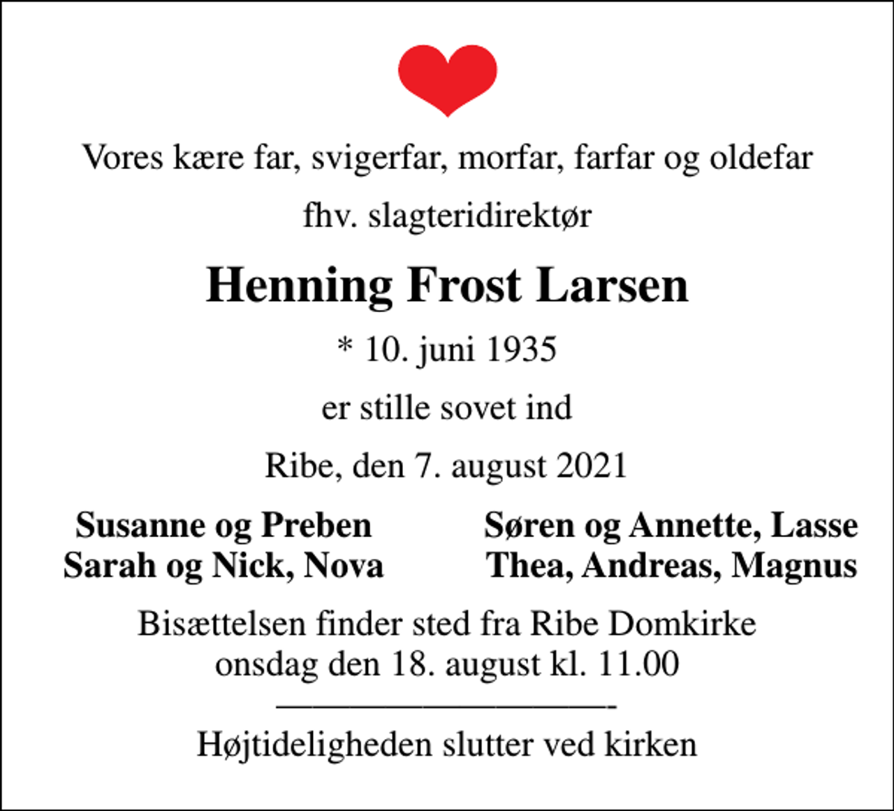 <p>Vores kære far, svigerfar, morfar, farfar og oldefar<br />fhv. slagteridirektør<br />Henning Frost Larsen<br />* 10. juni 1935<br />er stille sovet ind<br />Ribe, den 7. august 2021<br />Susanne og Preben<br />Søren og Annette, Lasse<br />Sarah og Nick, Nova<br />Thea, Andreas, Magnus<br />Bisættelsen finder sted fra Ribe Domkirke onsdag den 18. august kl. 11.00 - Højtideligheden slutter ved kirken</p>